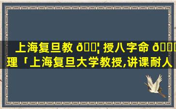 上海复旦教 🐦 授八字命 🐒 理「上海复旦大学教授,讲课耐人寻味」